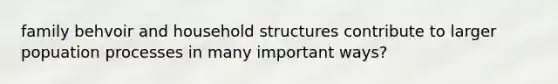 family behvoir and household structures contribute to larger popuation processes in many important ways?