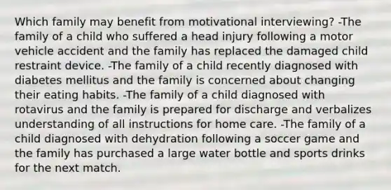 Which family may benefit from motivational interviewing?​ -The family of a child who suffered a head injury following a motor vehicle accident and the family has replaced the damaged child restraint device. -The family of a child recently diagnosed with diabetes mellitus and the family is concerned about changing their eating habits. -The family of a child diagnosed with rotavirus and the family is prepared for discharge and verbalizes understanding of all instructions for home care. -The family of a child diagnosed with dehydration following a soccer game and the family has purchased a large water bottle and sports drinks for the next match.