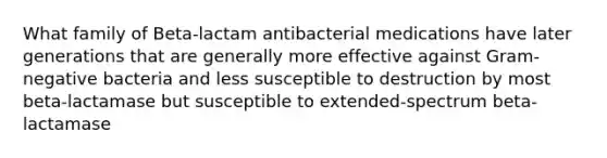 What family of Beta-lactam antibacterial medications have later generations that are generally more effective against Gram-negative bacteria and less susceptible to destruction by most beta-lactamase but susceptible to extended-spectrum beta-lactamase