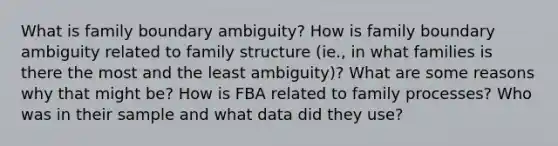 What is family boundary ambiguity? How is family boundary ambiguity related to family structure (ie., in what families is there the most and the least ambiguity)? What are some reasons why that might be? How is FBA related to family processes? Who was in their sample and what data did they use?