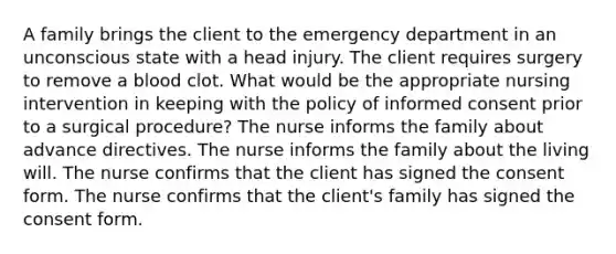 A family brings the client to the emergency department in an unconscious state with a head injury. The client requires surgery to remove a blood clot. What would be the appropriate nursing intervention in keeping with the policy of informed consent prior to a surgical procedure? The nurse informs the family about advance directives. The nurse informs the family about the living will. The nurse confirms that the client has signed the consent form. The nurse confirms that the client's family has signed the consent form.