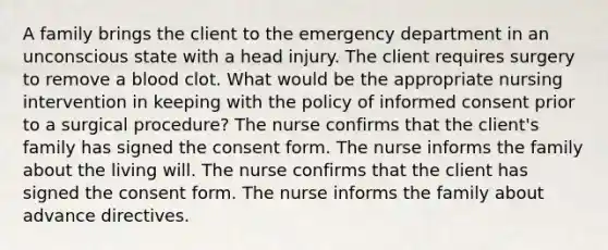 A family brings the client to the emergency department in an unconscious state with a head injury. The client requires surgery to remove a blood clot. What would be the appropriate nursing intervention in keeping with the policy of informed consent prior to a surgical procedure? The nurse confirms that the client's family has signed the consent form. The nurse informs the family about the living will. The nurse confirms that the client has signed the consent form. The nurse informs the family about advance directives.