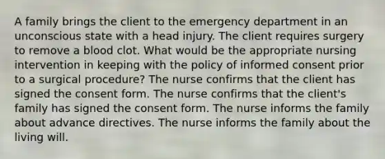 A family brings the client to the emergency department in an unconscious state with a head injury. The client requires surgery to remove a blood clot. What would be the appropriate nursing intervention in keeping with the policy of informed consent prior to a surgical procedure? The nurse confirms that the client has signed the consent form. The nurse confirms that the client's family has signed the consent form. The nurse informs the family about advance directives. The nurse informs the family about the living will.