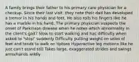 A family brings their father to his primary care physician for a checkup. Since their last visit, they note their dad has developed a tremor in his hands and feet. He also rolls his fingers like he has a marble in his hand. The primary physician suspects the onset of Parkinson disease when he notes which abnormality in the client's gait? Slow to start walking and has difficulty when asked to "stop" suddenly Difficulty putting weight on soles of feet and tends to walk on tiptoes Hyperactive leg motions like he just can't stand still Takes large, exaggerated strides and swings arms/hands wildly