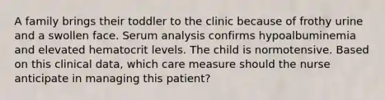 A family brings their toddler to the clinic because of frothy urine and a swollen face. Serum analysis confirms hypoalbuminemia and elevated hematocrit levels. The child is normotensive. Based on this clinical data, which care measure should the nurse anticipate in managing this patient?