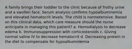 A family brings their toddler to the clinic because of frothy urine and a swollen face. Serum analysis confirms hypoalbuminemia and elevated hematocrit levels. The child is normotensive. Based on this clinical data, which care measure should the nurse anticipate in managing this patient? a. Hemodialysis to decrease edema b. Immunosuppression with corticosteroids c. Giving normal saline IV to decrease hematocrit d. Decreasing protein in the diet to compensate for hypoalbuminemia