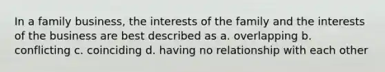 In a family business, the interests of the family and the interests of the business are best described as a. overlapping b. conflicting c. coinciding d. having no relationship with each other