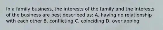 In a family business, the interests of the family and the interests of the business are best described as: A. having no relationship with each other B. conflicting C. coinciding D. overlapping