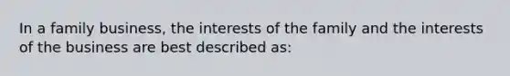 In a family business, the interests of the family and the interests of the business are best described as: