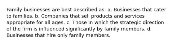 Family businesses are best described as: a. Businesses that cater to families. b. Companies that sell products and services appropriate for all ages. c. Those in which the strategic direction of the firm is influenced significantly by family members. d. Businesses that hire only family members.