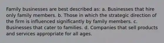 Family businesses are best described as: a. Businesses that hire only family members. b. Those in which the strategic direction of the firm is influenced significantly by family members. c. Businesses that cater to families. d. Companies that sell products and services appropriate for all ages.