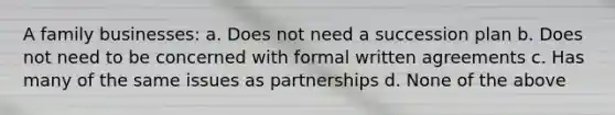 A family businesses: a. Does not need a succession plan b. Does not need to be concerned with formal written agreements c. Has many of the same issues as partnerships d. None of the above