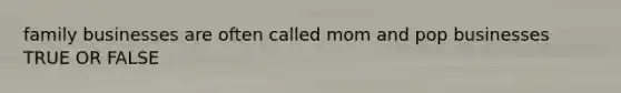 family businesses are often called mom and pop businesses TRUE OR FALSE