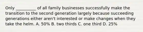 Only __________ of all family businesses successfully make the transition to the second generation largely because succeeding generations either aren't interested or make changes when they take the helm. A. 50% B. two thirds C. one third D. 25%