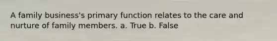 A family business's primary function relates to the care and nurture of family members. a. True b. False