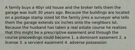 A family buys a 40yr old house and the broker tells them the garage was built 30 years ago. Because the buildings are located on a postage stamp sized lot the family jires a surveyor who tells them the garage extends six inches onto the neighbors lot. Because the husband has taken a real estate course he realizes that this might be a prescriptive easement and through the course proceedings could become 1. a dominant easement 2. a license 3. a servient easement 4. adverse possession