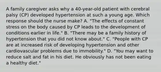 A family caregiver asks why a 40-year-old patient with cerebral palsy (CP) developed hypertension at such a young age. Which response should the nurse make? A. "The effects of constant stress on the body caused by CP leads to the development of conditions earlier in life." B. "There may be a family history of hypertension that you did not know about." C. "People with CP are at increased risk of developing hypertension and other cardiovascular problems due to immobility." D. "You may want to reduce salt and fat in his diet. He obviously has not been eating a healthy diet."