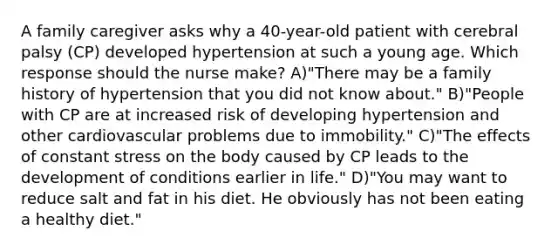 A family caregiver asks why a 40-year-old patient with cerebral palsy (CP) developed hypertension at such a young age. Which response should the nurse make? A)"There may be a family history of hypertension that you did not know about." B)"People with CP are at increased risk of developing hypertension and other cardiovascular problems due to immobility." C)"The effects of constant stress on the body caused by CP leads to the development of conditions earlier in life." D)"You may want to reduce salt and fat in his diet. He obviously has not been eating a healthy diet."