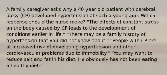 A family caregiver asks why a 40-year-old patient with cerebral palsy (CP) developed hypertension at such a young age. Which response should the nurse make? "The effects of constant stress on the body caused by CP leads to the development of conditions earlier in life." "There may be a family history of hypertension that you did not know about." "People with CP are at increased risk of developing hypertension and other cardiovascular problems due to immobility." "You may want to reduce salt and fat in his diet. He obviously has not been eating a healthy diet."