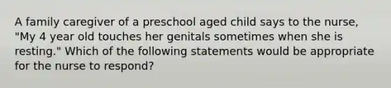 A family caregiver of a preschool aged child says to the nurse, "My 4 year old touches her genitals sometimes when she is resting." Which of the following statements would be appropriate for the nurse to respond?