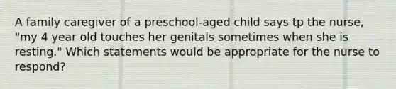 A family caregiver of a preschool-aged child says tp the nurse, "my 4 year old touches her genitals sometimes when she is resting." Which statements would be appropriate for the nurse to respond?