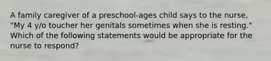 A family caregiver of a preschool-ages child says to the nurse, "My 4 y/o toucher her genitals sometimes when she is resting." Which of the following statements would be appropriate for the nurse to respond?