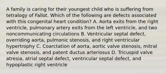 A family is caring for their youngest child who is suffering from tetralogy of Fallot. Which of the following are defects associated with this congenital heart condition? A. Aorta exits from the right ventricle, pulmonary artery exits from the left ventricle, and two noncommunicating circulations B. Ventricular septal defect, overriding aorta, pulmonic stenosis, and right ventricular hypertrophy C. Coarctation of aorta, aortic valve stenosis, mitral valve stenosis, and patent ductus arteriosus D. Tricuspid valve atresia, atrial septal defect, ventricular septal defect, and hypoplastic right ventricle