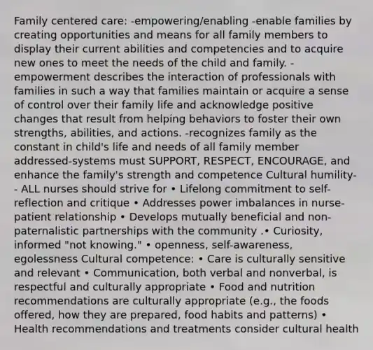 Family centered care: -empowering/enabling -enable families by creating opportunities and means for all family members to display their current abilities and competencies and to acquire new ones to meet the needs of the child and family. -empowerment describes the interaction of professionals with families in such a way that families maintain or acquire a sense of control over their family life and acknowledge positive changes that result from helping behaviors to foster their own strengths, abilities, and actions. -recognizes family as the constant in child's life and needs of all family member addressed-systems must SUPPORT, RESPECT, ENCOURAGE, and enhance the family's strength and competence Cultural humility-- ALL nurses should strive for • Lifelong commitment to self-reflection and critique • Addresses power imbalances in nurse-patient relationship • Develops mutually beneficial and non-paternalistic partnerships with the community .• Curiosity, informed "not knowing." • openness, self-awareness, egolessness Cultural competence: • Care is culturally sensitive and relevant • Communication, both verbal and nonverbal, is respectful and culturally appropriate • Food and nutrition recommendations are culturally appropriate (e.g., the foods offered, how they are prepared, food habits and patterns) • Health recommendations and treatments consider cultural health