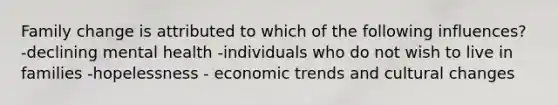 Family change is attributed to which of the following influences? -declining mental health -individuals who do not wish to live in families -hopelessness - economic trends and cultural changes