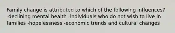 Family change is attributed to which of the following influences? -declining mental health -individuals who do not wish to live in families -hopelessness -economic trends and cultural changes