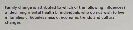 Family change is attributed to which of the following influences? a. declining mental health b. individuals who do not wish to live in families c. hopelessness d. economic trends and cultural changes