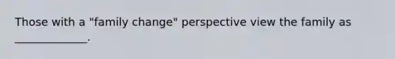 Those with a "family change" perspective view the family as _____________.