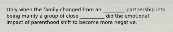 Only when the family changed from an _________ partnership into being mainly a group of close __________ did the emotional impact of parenthood shift to become more negative.