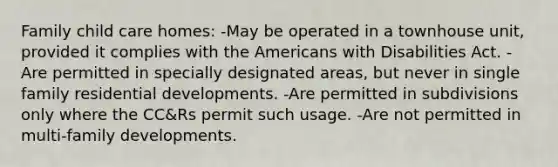 Family child care homes: -May be operated in a townhouse unit, provided it complies with the Americans with Disabilities Act. -Are permitted in specially designated areas, but never in single family residential developments. -Are permitted in subdivisions only where the CC&Rs permit such usage. -Are not permitted in multi-family developments.