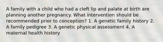 A family with a child who had a cleft lip and palate at birth are planning another pregnancy. What intervention should be recommended prior to conception? 1. A genetic family history 2. A family pedigree 3. A genetic physical assessment 4. A maternal health history