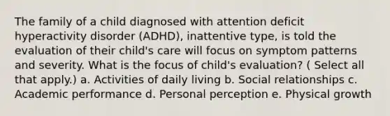 The family of a child diagnosed with attention deficit hyperactivity disorder (ADHD), inattentive type, is told the evaluation of their child's care will focus on symptom patterns and severity. What is the focus of child's evaluation? ( Select all that apply.) a. Activities of daily living b. Social relationships c. Academic performance d. Personal perception e. Physical growth