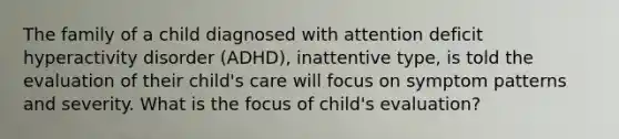 The family of a child diagnosed with attention deficit hyperactivity disorder (ADHD), inattentive type, is told the evaluation of their child's care will focus on symptom patterns and severity. What is the focus of child's evaluation?