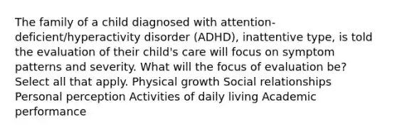 The family of a child diagnosed with attention-deficient/hyperactivity disorder (ADHD), inattentive type, is told the evaluation of their child's care will focus on symptom patterns and severity. What will the focus of evaluation be? Select all that apply. Physical growth Social relationships Personal perception Activities of daily living Academic performance