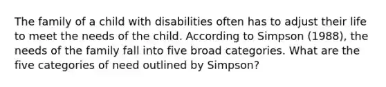 The family of a child with disabilities often has to adjust their life to meet the needs of the child. According to Simpson (1988), the needs of the family fall into five broad categories. What are the five categories of need outlined by Simpson?