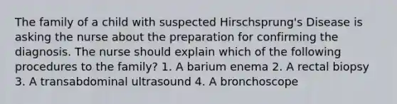 The family of a child with suspected Hirschsprung's Disease is asking the nurse about the preparation for confirming the diagnosis. The nurse should explain which of the following procedures to the family? 1. A barium enema 2. A rectal biopsy 3. A transabdominal ultrasound 4. A bronchoscope