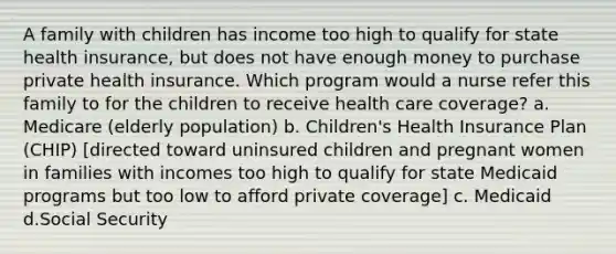 A family with children has income too high to qualify for state health insurance, but does not have enough money to purchase private health insurance. Which program would a nurse refer this family to for the children to receive health care coverage? a. Medicare (elderly population) b. Children's Health Insurance Plan (CHIP) [directed toward uninsured children and pregnant women in families with incomes too high to qualify for state Medicaid programs but too low to afford private coverage] c. Medicaid d.Social Security