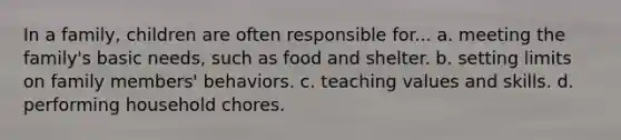 In a family, children are often responsible for... a. meeting the family's basic needs, such as food and shelter. b. setting limits on family members' behaviors. c. teaching values and skills. d. performing household chores.