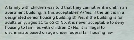 A family with children was told that they cannot rent a unit in an apartment building. Is this acceptable? A) Yes, if the unit is in a designated senior housing building B) Yes, if the building is for adults only, ages 21 to 65 C) No, it is never acceptable to deny housing to families with children D) No, it is illegal to discriminate based on age under federal fair housing law