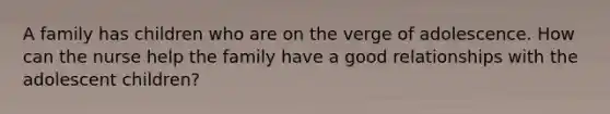 A family has children who are on the verge of adolescence. How can the nurse help the family have a good relationships with the adolescent children?