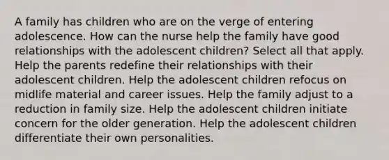 A family has children who are on the verge of entering adolescence. How can the nurse help the family have good relationships with the adolescent children? Select all that apply. Help the parents redefine their relationships with their adolescent children. Help the adolescent children refocus on midlife material and career issues. Help the family adjust to a reduction in family size. Help the adolescent children initiate concern for the older generation. Help the adolescent children differentiate their own personalities.