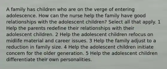 A family has children who are on the verge of entering adolescence. How can the nurse help the family have good relationships with the adolescent children? Select all that apply. 1 Help the parents redefine their relationships with their adolescent children. 2 Help the adolescent children refocus on midlife material and career issues. 3 Help the family adjust to a reduction in family size. 4 Help the adolescent children initiate concern for the older generation. 5 Help the adolescent children differentiate their own personalities.