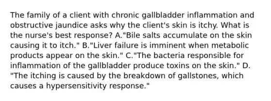 The family of a client with chronic gallbladder inflammation and obstructive jaundice asks why the client's skin is itchy. What is the nurse's best response? A."Bile salts accumulate on the skin causing it to itch." B."Liver failure is imminent when metabolic products appear on the skin." C."The bacteria responsible for inflammation of the gallbladder produce toxins on the skin." D. "The itching is caused by the breakdown of gallstones, which causes a hypersensitivity response."