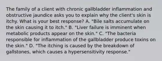 The family of a client with chronic gallbladder inflammation and obstructive jaundice asks you to explain why the client's skin is itchy. What is your best response? A. "Bile salts accumulate on the skin causing it to itch." B. "Liver failure is imminent when metabolic products appear on the skin." C. "The bacteria responsible for inflammation of the gallbladder produce toxins on the skin." D. "The itching is caused by the breakdown of gallstones, which causes a hypersensitivity response."