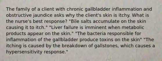 The family of a client with chronic gallbladder inflammation and obstructive jaundice asks why the client's skin is itchy. What is the nurse's best response? "Bile salts accumulate on the skin causing it to itch." "Liver failure is imminent when metabolic products appear on the skin." "The bacteria responsible for inflammation of the gallbladder produce toxins on the skin" "The itching is caused by the breakdown of gallstones, which causes a hypersensitivity response."