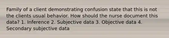 Family of a client demonstrating confusion state that this is not the clients usual behavior. How should the nurse document this data? 1. Inference 2. Subjective data 3. Objective data 4. Secondary subjective data